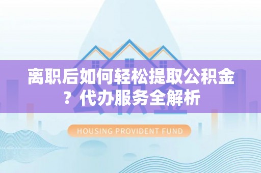 政和离职后如何轻松提取公积金？代办服务全解析