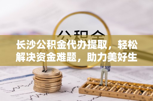 政和长沙公积金代办提取，轻松解决资金难题，助力美好生活