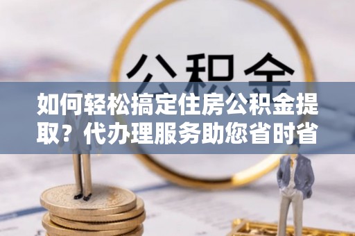政和如何轻松搞定住房公积金提取？代办理服务助您省时省力