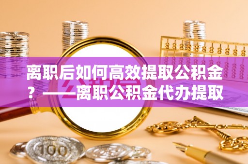政和离职后如何高效提取公积金？——离职公积金代办提取全流程解析