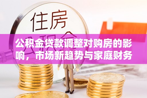 政和公积金贷款调整对购房的影响，市场新趋势与家庭财务规划