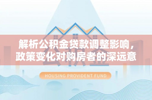政和解析公积金贷款调整影响，政策变化对购房者的深远意义