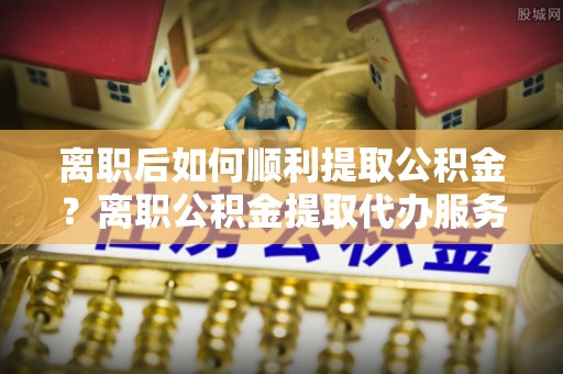 政和离职后如何顺利提取公积金？离职公积金提取代办服务帮你搞定！