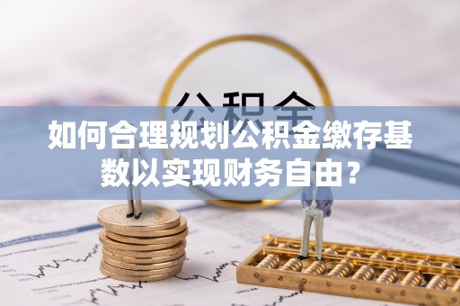 政和如何合理规划公积金缴存基数以实现财务自由？