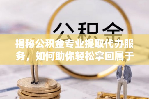 政和揭秘公积金专业提取代办服务，如何助你轻松拿回属于你的资金