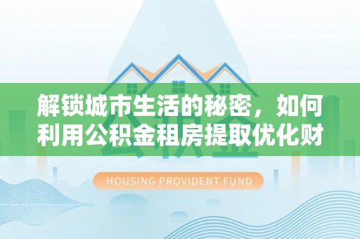 政和解锁城市生活的秘密，如何利用公积金租房提取优化财务规划