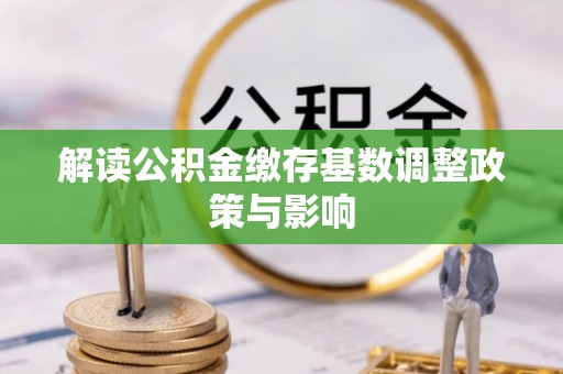 政和解读公积金缴存基数调整政策与影响