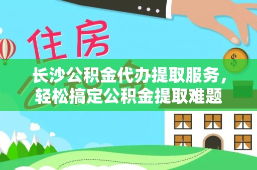 政和长沙公积金代办提取服务，轻松搞定公积金提取难题