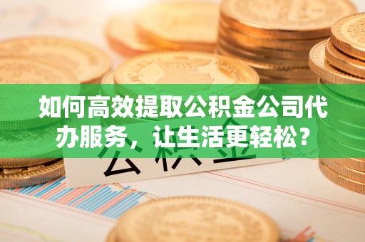 政和如何高效提取公积金公司代办服务，让生活更轻松？