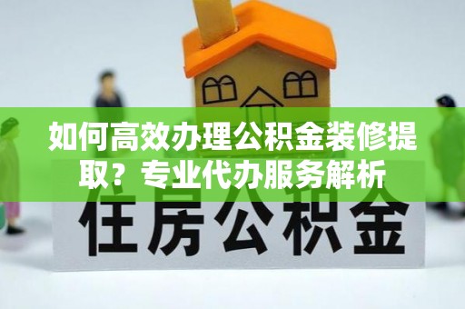 政和如何高效办理公积金装修提取？专业代办服务解析
