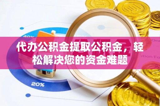 政和代办公积金提取公积金，轻松解决您的资金难题