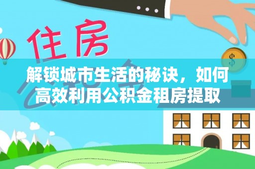 政和解锁城市生活的秘诀，如何高效利用公积金租房提取