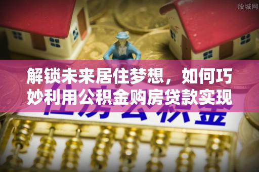 政和解锁未来居住梦想，如何巧妙利用公积金购房贷款实现房产投资