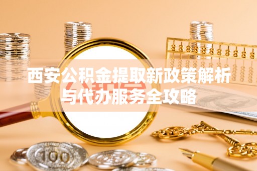 政和西安公积金提取新政策解析与代办服务全攻略