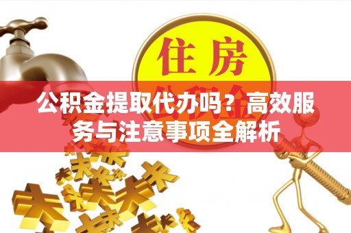 政和公积金提取代办吗？高效服务与注意事项全解析