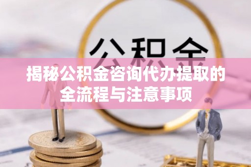 政和揭秘公积金咨询代办提取的全流程与注意事项
