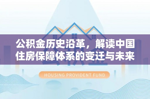 政和公积金历史沿革，解读中国住房保障体系的变迁与未来