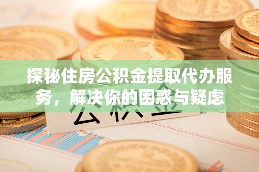 政和探秘住房公积金提取代办服务，解决你的困惑与疑虑