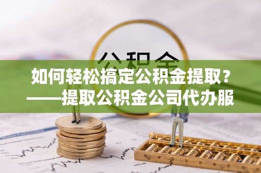 政和如何轻松搞定公积金提取？——提取公积金公司代办服务全解析
