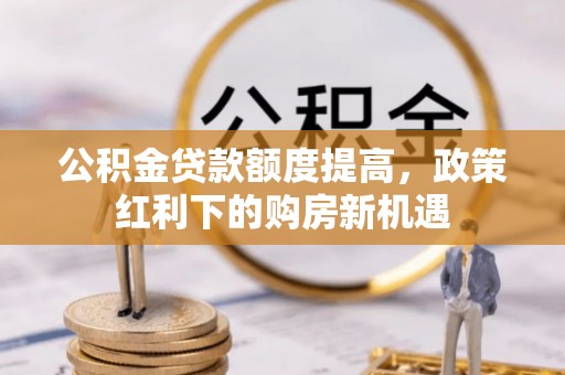 政和公积金贷款额度提高，政策红利下的购房新机遇