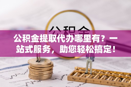 政和公积金提取代办哪里有？一站式服务，助您轻松搞定！