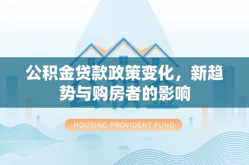 政和公积金贷款政策变化，新趋势与购房者的影响
