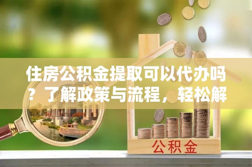 政和住房公积金提取可以代办吗？了解政策与流程，轻松解决你的疑问
