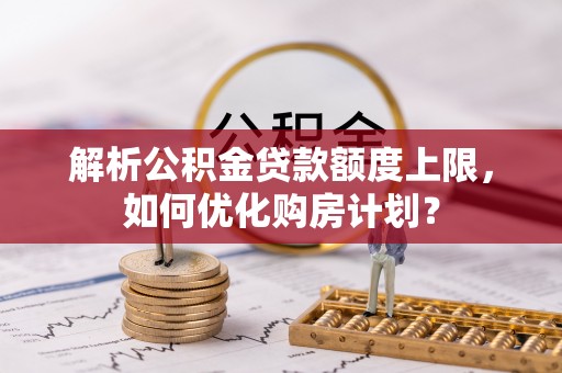 政和解析公积金贷款额度上限，如何优化购房计划？