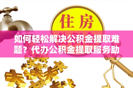 政和如何轻松解决公积金提取难题？代办公积金提取服务助您一臂之力