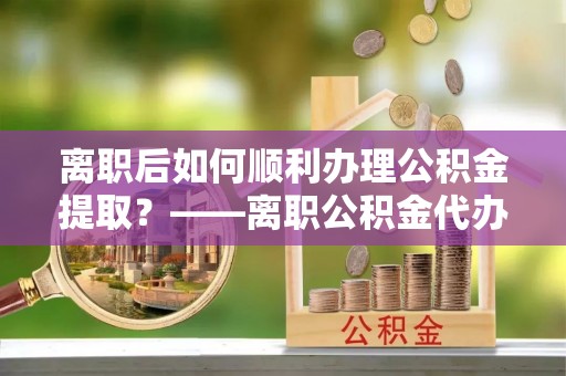 政和离职后如何顺利办理公积金提取？——离职公积金代办提取全攻略