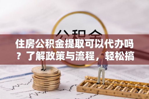 政和住房公积金提取可以代办吗？了解政策与流程，轻松搞定公积金提取
