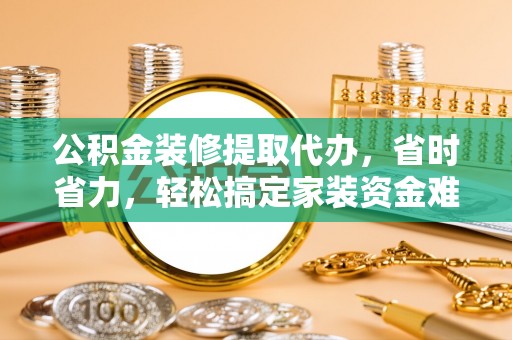 政和公积金装修提取代办，省时省力，轻松搞定家装资金难题