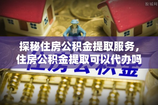 政和探秘住房公积金提取服务，住房公积金提取可以代办吗的全方位解析