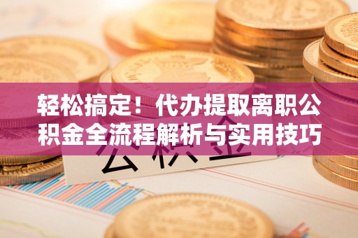 政和轻松搞定！代办提取离职公积金全流程解析与实用技巧