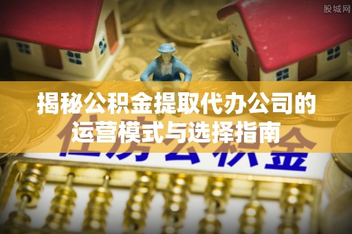 政和揭秘公积金提取代办公司的运营模式与选择指南