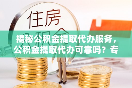政和揭秘公积金提取代办服务，公积金提取代办可靠吗？专业解析与实用指南