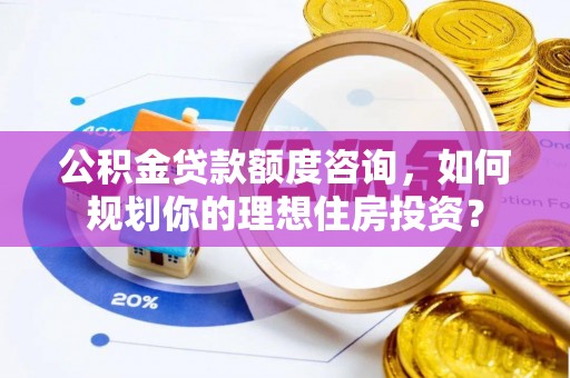 政和公积金贷款额度咨询，如何规划你的理想住房投资？