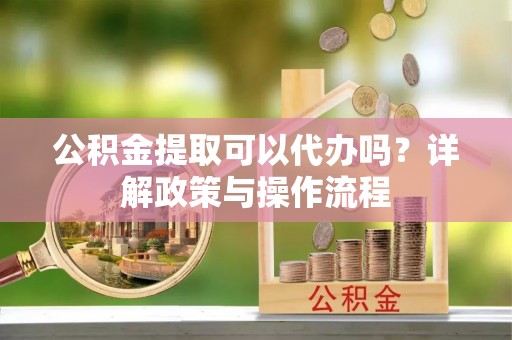 政和公积金提取可以代办吗？详解政策与操作流程
