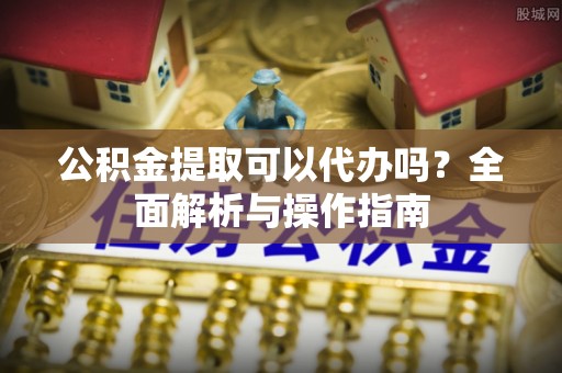 政和公积金提取可以代办吗？全面解析与操作指南